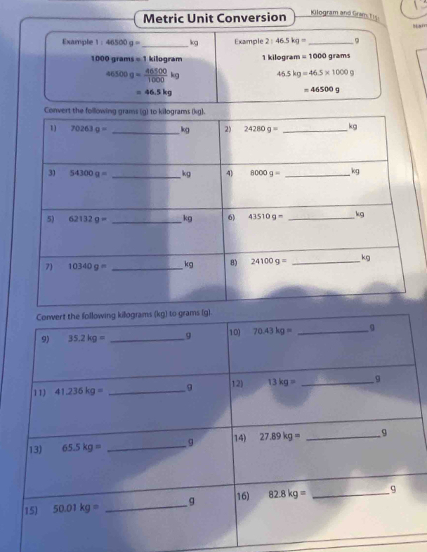 Metric Unit Conversion
Kilogram and Gram 115
Nam
Example 1:46500g= _ kg Example 2:46.5kg= _9
1000grams=1 kilogram 1 kilogram =1000 grams
46500g= 46500/1000 kg
46.5kg=46.5* 1000g
=46.5kg
=46500g