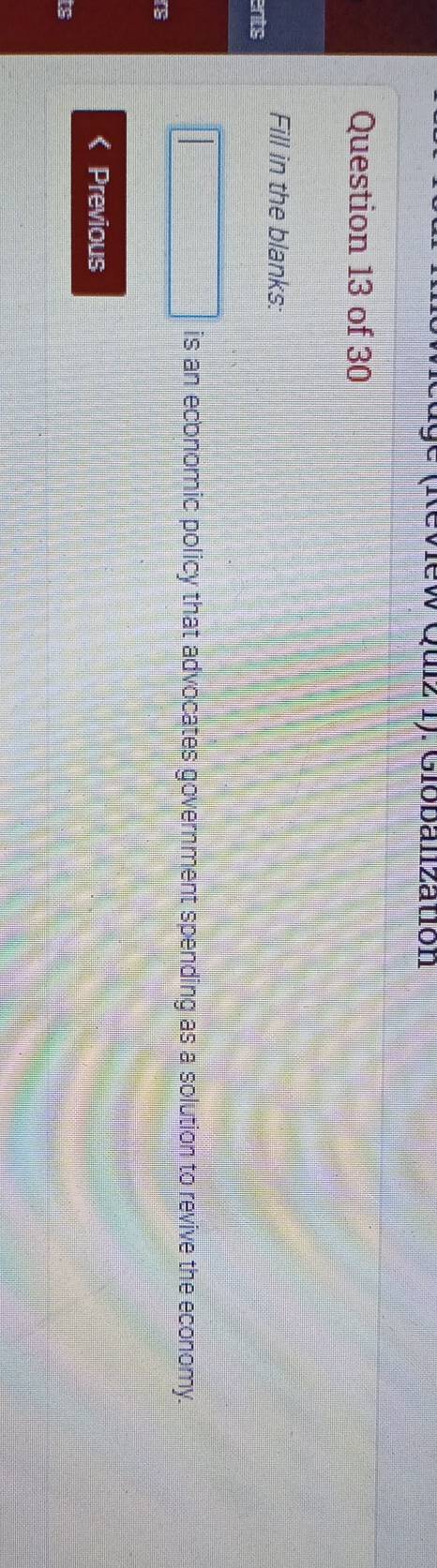 eview Quiz 1). Giobalization 
Question 13 of 30 
Fill in the blanks: 
ents 
is an economic policy that advocates government spending as a solution to revive the economy. 
r 
Previous 
ts