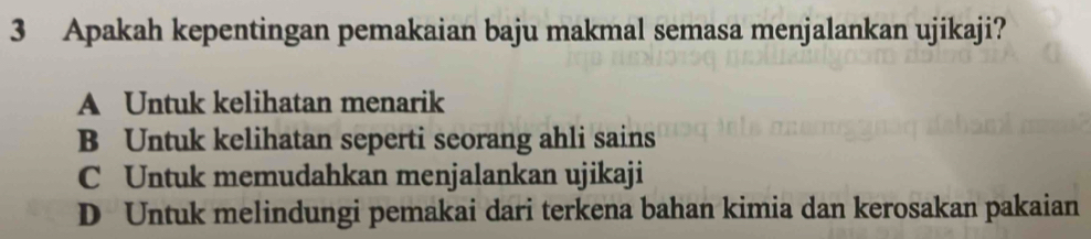 Apakah kepentingan pemakaian baju makmal semasa menjalankan ujikaji?
A Untuk kelihatan menarik
B Untuk kelihatan seperti seorang ahli sains
C Untuk memudahkan menjalankan ujikaji
D Untuk melindungi pemakai dari terkena bahan kimia dan kerosakan pakaian