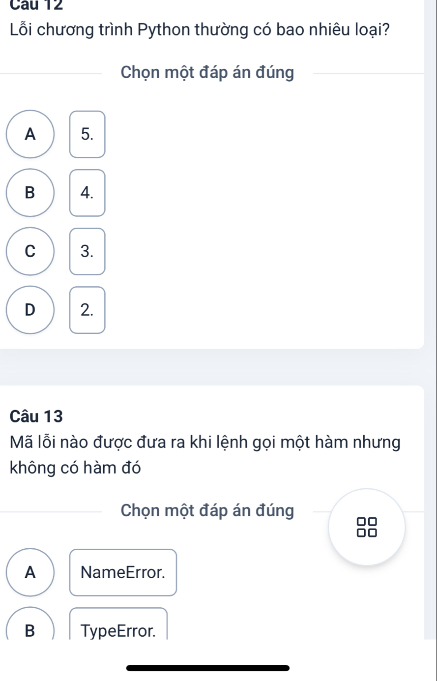 Cau 12
Lỗi chương trình Python thường có bao nhiêu loại?
Chọn một đáp án đúng
A 5.
B 4.
C 3.
D 2.
Câu 13
Mã lỗi nào được đưa ra khi lệnh gọi một hàm nhưng
không có hàm đó
Chọn một đáp án đúng
A NameError.
B TypeError.