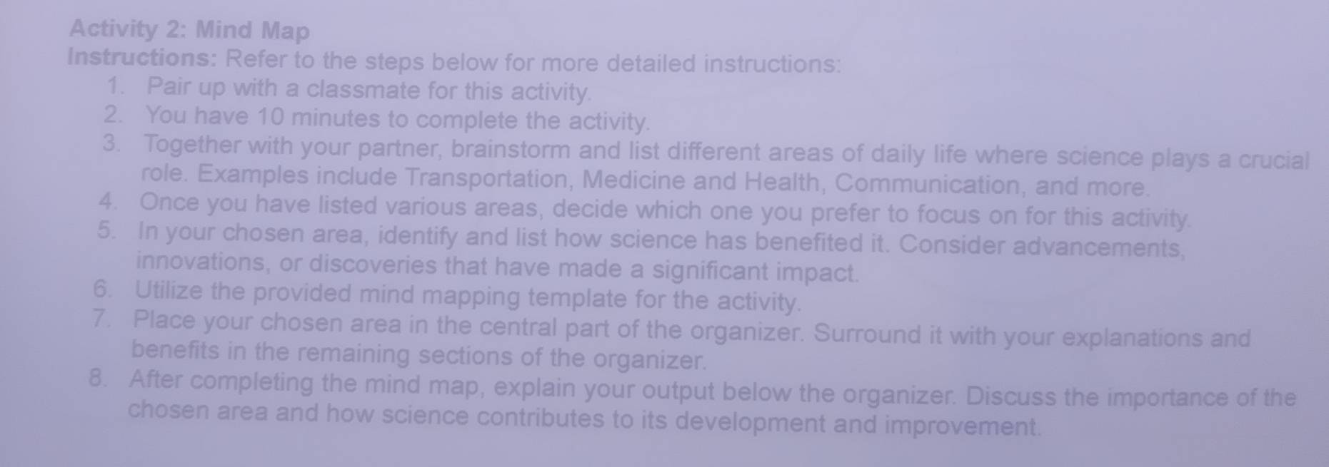 Activity 2: Mind Map 
Instructions: Refer to the steps below for more detailed instructions: 
1. Pair up with a classmate for this activity. 
2. You have 10 minutes to complete the activity. 
3. Together with your partner, brainstorm and list different areas of daily life where science plays a crucial 
role. Examples include Transportation, Medicine and Health, Communication, and more. 
4. Once you have listed various areas, decide which one you prefer to focus on for this activity. 
5. In your chosen area, identify and list how science has benefited it. Consider advancements, 
innovations, or discoveries that have made a significant impact. 
6. Utilize the provided mind mapping template for the activity. 
7. Place your chosen area in the central part of the organizer. Surround it with your explanations and 
benefits in the remaining sections of the organizer. 
8. After completing the mind map, explain your output below the organizer. Discuss the importance of the 
chosen area and how science contributes to its development and improvement.