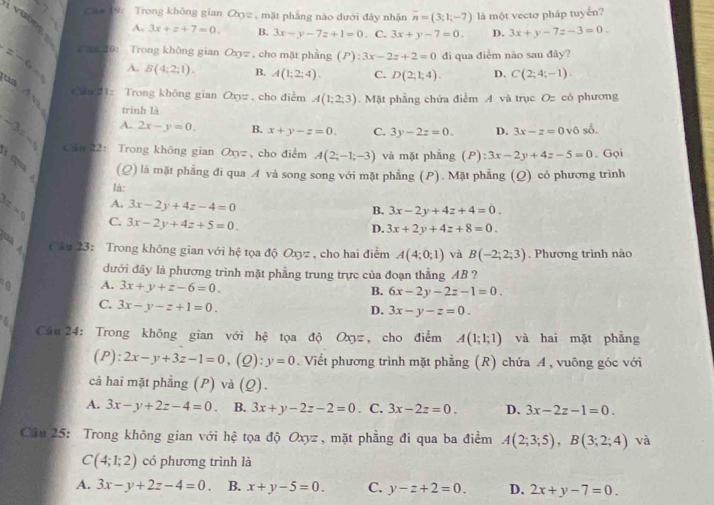 Cáo 19: Trong không gian Oxyz , mặt phẳng nào dưới đây nhận overline n=(3;1;-7) là một vectơ pháp tuyến?
i  vường
A. 3x+z+7=0. B. 3x-y-7z+1=0. C. 3x+y-7=0. D. 3x+y-7z-3=0.
=-6= Cn 10: Trong không gian Oz , cho mặt phẳng (P):3x-2z+2=0 đi qua điểm nào sau đây?
A. B(4:2:1). B. A(1;2;4). C. D(2;1;4). D. C(2;4;-1).
Cáo 1: Trong không gian Om= , cho điểm A(1;2;3).  Mặt phẳng chứa điểm A và trục Oz cỏ phương
ua A v trình là B. x+y-z=0. C. 3y-2z=0. 3x-z=0vhat 0 số.
A. 2x-y=0.
D.
_ -3=_  Cân 22： Trong không gian Oxyz,cho điểm A(2;-1;-3) và mặt phầng (P):3x-2y+4z-5=0. Gọi
  
qu (Q) là mặt phẳng đi qua A và song song với mặt phẳng (P). Mặt phẳng (Q) có phương trình
là:
A. 3x-2y+4z-4=0
B. 3x-2y+4z+4=0.
D. 3x+2y+4z+8=0.
22=5 C. 3x-2y+4z+5=0. và B(-2;2;3). Phương trình nào
un A
Câu 23: Trong không gian với hệ tọa độ Oxyz , cho hai điểm A(4;0;1)
đưới đây là phương trình mặt phầng trung trực của đoạn thẳng AB ?
0 A. 3x+y+z-6=0.
B. 6x-2y-2z-1=0.
C. 3x-y-z+1=0.
D. 3x-y-z=0.
6
Cầu 24: Trong không gian với hệ tọa độ Oxyz, cho điểm A(1;1;1) và hai mặt phẳng
(P): 2x-y+3z-1=0 , (2) y=0. Viết phương trình mặt phẳng (R) chứa A, vuông góc với
cả hai mặt phẳng (P) và (Q).
A. 3x-y+2z-4=0. B. 3x+y-2z-2=0. C. 3x-2z=0. D. 3x-2z-1=0.
Câu 25: Trong không gian với hệ tọa độ Oxyz , mặt phẳng đi qua ba điểm A(2;3;5),B(3;2;4) và
C(4;1;2) có phương trình là
A. 3x-y+2z-4=0. B. x+y-5=0. C. y-z+2=0. D. 2x+y-7=0.