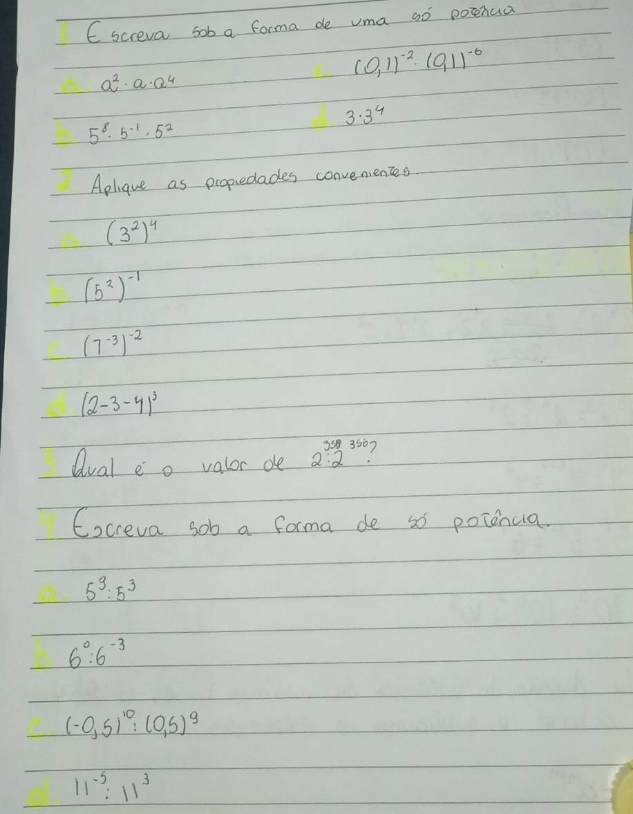 screva sob a forma de uma so potenua
a^2· a· a^4
(0,1)^-2· (0,1)^-6
3. 3^4
5^8· 5^(-1)· 5^2
Aplique as propiedades convenentes.
(3^2)^4
(5^2)^-1
(7^(-3))^-2
(2-3-4)^3
Qval e o valor de 2.2^(350) 1 
Cocreva sob a forma de so potencia.
5^9:5^3
6^0:6^(-3)
(-0,5)^10:(0,5)^9
11^(-5):11^3