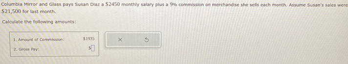 Columbia Mirror and Glass pays Susan Diaz a $2450 monthly salary plus a 9% commission on merchandise she sells each month. Assume Susan's sales were
$21,500 for last month. 
Calculate the following amounts: 
1. Amount of Commission: $1935 × 5
2. Gross Pay: