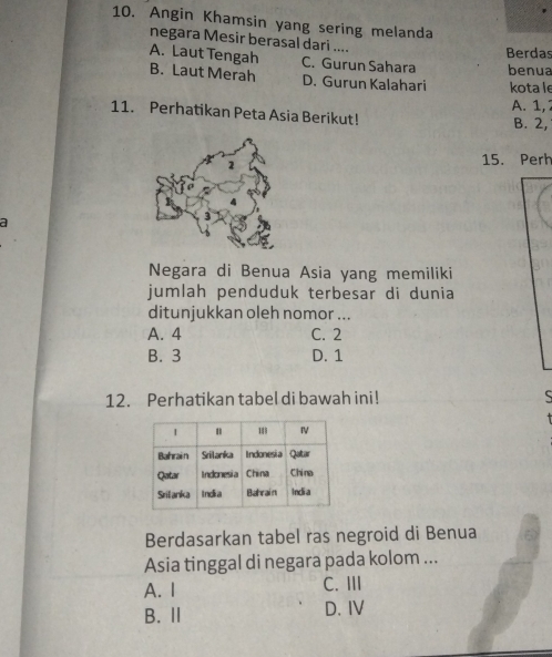 Angin Khamsin yang sering melanda
negara Mesir berasal dari ....
Berdas
A. Laut Tengah B. Laut Merah C. Gurun Sahara benua
D. Gurun Kalahari kota le
A. 1, 7
11. Perhatikan Peta Asia Berikut!
B. 2,
15. Perh
a
Negara di Benua Asia yang memiliki
jumlah penduduk terbesar di dunia
ditunjukkan oleh nomor ...
A. 4 C. 2
B. 3 D. 1
12. Perhatikan tabel di bawah ini! 5
Berdasarkan tabel ras negroid di Benua
Asia tinggal di negara pada kolom ...
A. I C. III
B. Ⅱ D. IV