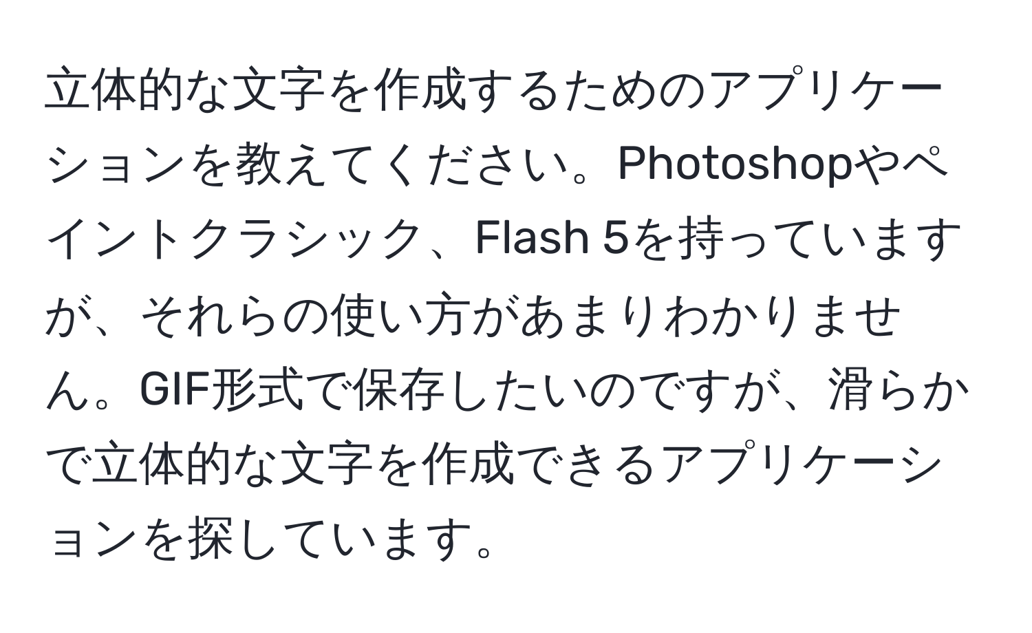 立体的な文字を作成するためのアプリケーションを教えてください。Photoshopやペイントクラシック、Flash 5を持っていますが、それらの使い方があまりわかりません。GIF形式で保存したいのですが、滑らかで立体的な文字を作成できるアプリケーションを探しています。