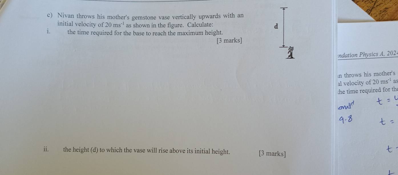 Nivan throws his mother's gemstone vase vertically upwards with an 
initial velocity of 20ms^(-1) as shown in the figure. Calculate: d 
i. the time required for the base to reach the maximum height. 
[3 marks] 
ndation Physics A, 202 
In throws his mother's 
al velocity of 20ms^(-1) as 
:he time required for th 
ii. the height (d) to which the vase will rise above its initial height. [3 marks]