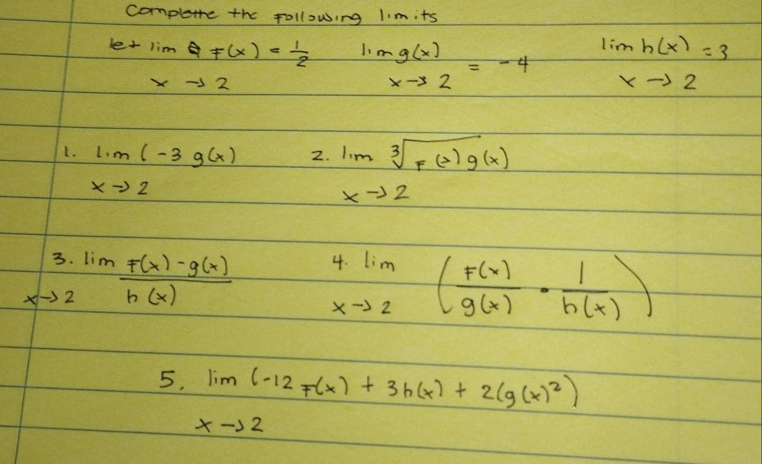 completre the following limits
letimQF(x)= 1/2  mg(x)=-4 lim _xto 2h(x)=3
xto 2
L. limlimits _xto 2(-3g(x)
2. limlimits _xto 2sqrt[3](f(x)g(x))
beginarrayr 3.lim _xto 2 (F(x)-g(x))/h(x) endarray
limlimits _xto 2( F(x)/g(x) ·  1/h(x) )
5. limlimits _xto 2(-12f(x)+3h(x)+2(g(x)^2)