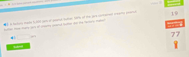 Video D Questions
0.9 Solve percent equations: word 
)) A factory made 5,000 jars of peanut butter. 58% of the jars contained creamy peanut answered
butter. How many jars of creamy peanut butter did the factory make? 19
out of 100 ① SmartScore
D □ jars
77
Submit