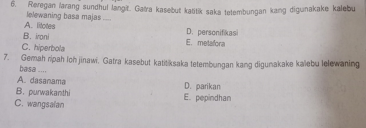 Reregan larang sundhul langit. Gatra kasebut katitik saka tetembungan kang digunakake kalebu
lelewaning basa majas ....
A. litotes D. personifikasi
B. ironi E. metafora
C. hiperbola
7. Gemah ripah loh jinawi. Gatra kasebut katitiksaka tetembungan kang digunakake kalebu lelewaning
basa ....
A. dasanama
D.parikan
B. purwakanthi
E. pepindhan
C. wangsalan