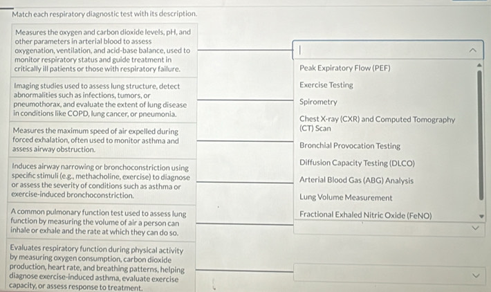 Match each respiratory diagnostic test with its description. 
Measures the oxygen and carbon dioxide levels, pH, and 
other parameters in arterial blood to assess 
oxygenation, ventilation, and acid-base balance, used to 
monitor respiratory status and guide treatment in 
critically ill patients or those with respiratory failure. Peak Expiratory Flow (PEF) 
Imaging studies used to assess lung structure, detect Exercise Testing 
abnormalities such as infections, tumors, or 
pneumothorax, and evaluate the extent of lung disease Spirometry 
in conditions like COPD, lung cancer, or pneumonia. Chest X -ray (CXR) and Computed Tomography 
Measures the maximum speed of air expelled during (CT) Scan 
forced exhalation, often used to monitor asthma and Bronchial Provocation Testing 
assess airway obstruction. 
Induces airway narrowing or bronchoconstriction using Diffusion Capacity Testing (DLCO) 
specifc stimuli (e.g., methacholine, exercise) to diagnose Arterial Blood Gas (ABG) Analysis 
or assess the severity of conditions such as asthma or 
exercise-induced bronchoconstriction. Lung Volume Measurement 
A common pulmonary function test used to assess lung Fractional Exhaled Nitric Oxide (FeNO) 
function by measuring the volume of air a person can 
inhale or exhale and the rate at which they can do so. 
Evaluates respiratory function during physical activity 
by measuring oxygen consumption, carbon dioxide 
production, heart rate, and breathing patterns, helping 
diagnose exercise-induced asthma, evaluate exercise 
capacity, or assess response to treatment.