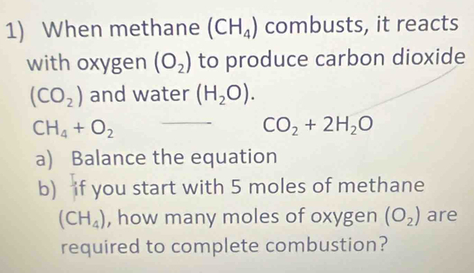 When methane (CH_4) combusts, it reacts 
with oxygen (O_2) to produce carbon dioxide
(CO_2) and water (H_2O).
CH_4+O_2
CO_2+2H_2O
a) Balance the equation 
b) if you start with 5 moles of methane
(CH_4) , how many moles of oxygen (O_2) are 
required to complete combustion?