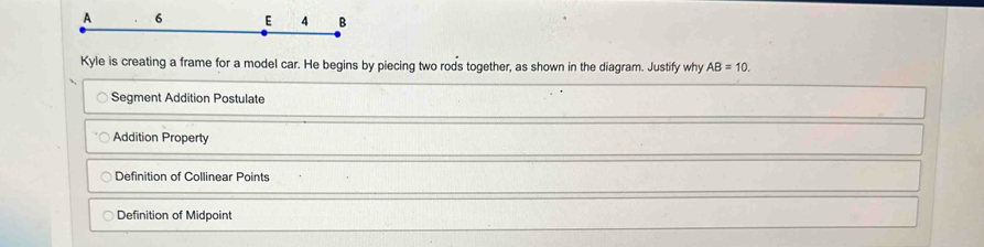 A 6 E 4 B
Kyle is creating a frame for a model car. He begins by piecing two rods together, as shown in the diagram. Justify why AB=10.
Segment Addition Postulate
Addition Property
Definition of Collinear Points
Definition of Midpoint