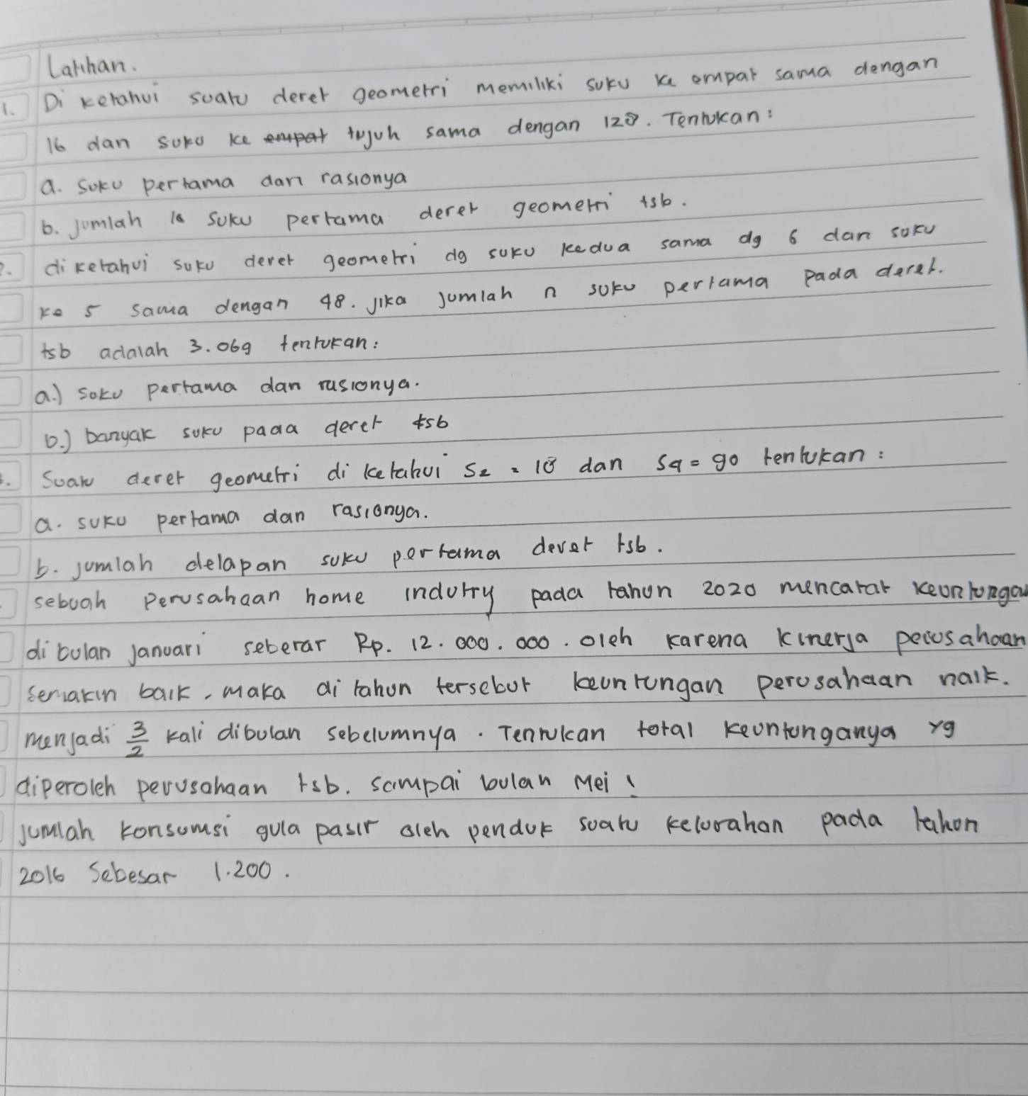 Lathan. 
1. Di ketahui soaru derer geomerri memiliki sokv x empar sama dengan
16o dan Suro ke tojuh sama dengan 128. Tenlokan: 
a. Soku pertama dan rasionya 
6. jomlah la Solu perrama derer geomeri 4sb. 
2. diketahui soko derer geometri dg suru kedua sama dg 6 dan soFu 
ke s sama dengan 48. lika Jumlah n soko perrama Pada derel. 
isb adalah 3. 069 tenrukan: 
a. ) soko perrama dan rusionya. 
0. ) banyak soku pada derer 5b
Scan dever geomefri di ketabui S_2=10^8 dan S_4=90 tenlukan : 
a. suku pertama dan rasionya. 
5. jumlah delapan solu perrama dever 1sb. 
sebooh Pervsahaan home indory pada rahon 2020 mencarat keon longou 
ditulan Januari seberar Rp. 12. 000. 000. olch Karena kinerya pecosahoan 
seriakin balk, maka dirahon terseboor keonrungan perosahean nalk. 
men/adi  3/2  kali dibulan sebclumnya. Tenrulcan total keontonganya rg 
diperoleh perusahaan tsb. sampai bulan Mei! 
jumlah konsomsi gula pasir olch pendor soalu kelorahan pada lahon 
2016 Sebesar 1. 200.