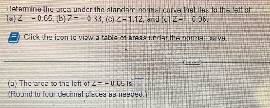 Determine the area under the standard normal curve that lies to the left of 
(a) Z=-0.65,(b) Z=-0.33 , (c) Z=1.12 , and (d) Z=-0.96. 
Click the icon to view a table of areas under the normal curve. 
. 
(a) The area to the left of Z=-0.65 is □ . 
(Round to four decimal places as needed.)