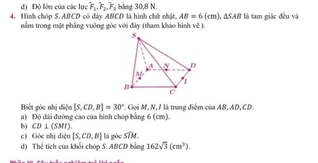 ) Độ lớn của các lực vector F_1, vector F_2, vector F_3 bằng 30, 8 N. 
4. Hình chóp S. ABCD có đáy ABCD là hình chữ nhật, AB=6(cm), △ SAB là tam giác đều và 
nằm trong mặt phẳng vuông góc với đáy (tham khảo hình Voverline c). 
Biết góc nhị điện [S,CD,B]=30° T. Gọi M, N, / là trung điểm của AB, AD, CD. 
a) Độ dài đường cao của hình chóp bằng 6 (cm). 
b) CD⊥ (SMI). 
c) Góc nhị diện [S,CD,B] là go widehat SIM. 
d) Thể tích của khối chóp S. ABCD bằng 162sqrt(3)(cm^3).