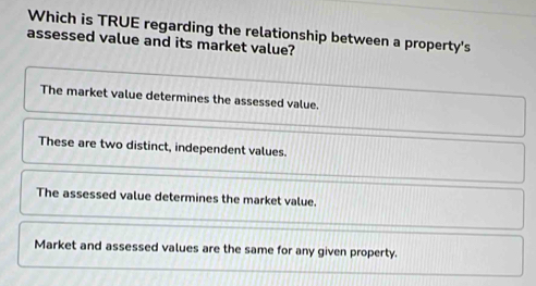 Which is TRUE regarding the relationship between a property's
assessed value and its market value?
The market value determines the assessed value.
These are two distinct, independent values.
The assessed value determines the market value.
Market and assessed values are the same for any given property.