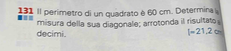 131 Il perimetro di un quadrato è 60 cm. Determina la 
misura della sua díagonale; arrotonda il risultato 
decimi.
[approx 21,2cm