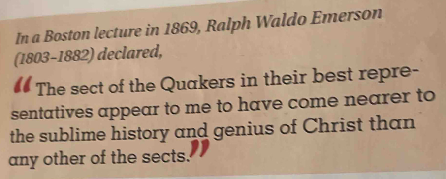 In a Boston lecture in 1869, Ralph Waldo Emerson 
(1803-1882) declared, 
The sect of the Quakers in their best repre- 
sentatives appear to me to have come nearer to 
the sublime history and genius of Christ than 
any other of the sects.