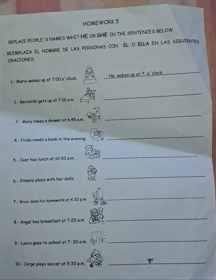 HOMEWORK 5 
REPLACE PEOPLE' S NAMES WHIT HE OR SHE IN THE SENTENCES BELOW. 
REEMPLAZA EL NOMBRE DE LAS PERSONAS CON ÉL O ELLA EN LAS SIGUIENTES 
ORACIONES. 
1.- Mario wakes up at 7:00 o' clock. He wakes up at 7:0' clock 
2.- Bernardo gets up at 7:10 a.m. 
_ 
3.- Mary takes a shower at 6:45 a.m. 
_ 
4.- Frida reads a book in the evening. 
_ 
5.- Iker has lunch at 10:30 a.m. 
_ 
6.- Ximena plays with her dolls. 
_ 
7.- Brian does his homework at 4:30 p.m 
_ 
8.- Angel has breakfast at 7:20 a.m. 
_ 
9.- Laura goes to school at 7:30 a.m. 
_ 
10.- Jorge plays soccer at 5:30 p.m. 
_