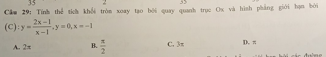 35
2
35
Câu 29: Tính thể tích khối tròn xoay tạo bởi quay quanh trục Ox và hình phẳng giới hạn bởi
(C): y= (2x-1)/x-1 , y=0, x=-1
A. 2π B.  π /2  C. 3π
D. π
c á c đườn