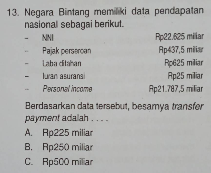 Negara Bintang memiliki data pendapatan
nasional sebagai berikut.
NNI Rp22.625 miliar
Pajak perseroan Rp437,5 miliar
Laba ditahan Rp625 miliar
luran asuransi Rp25 miliar
Personal income Rp21.787,5 miliar
Berdasarkan data tersebut, besarnya transfer
payment adalah . . . .
A. Rp225 miliar
B. Rp250 miliar
C. Rp500 miliar