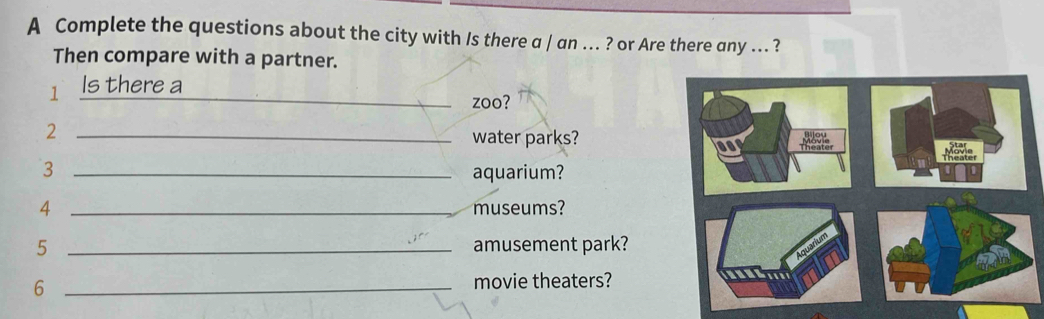 A Complete the questions about the city with Is there a / an ... ? or Are there any ... ? 
Then compare with a partner. 
1 Is there a_ 
zoo? 
_2 
water parks? 
3 _aquarium? 
4 _museums? 
5 _amusement park? 
6 _movie theaters?