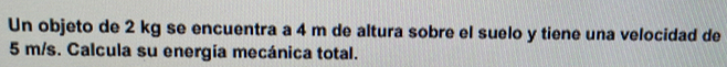 Un objeto de 2 kg se encuentra a 4 m de altura sobre el suelo y tiene una velocidad de
5 m/s. Calcula su energía mecánica total.