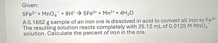 Given:
5Fe^(2+)+MnO_4^(-+8H^+)to 5Fe^(3+)+Mn^(2+)+4H_2O
A 0.1652 g sample of an iron ore is dissolved in acid to convert all iron to Fe^(2+)
The resulting solution reacts completely with 25.12 mL of 0.( 125M MnO_4^-
solution. Calculate the percent of iron in the ore.