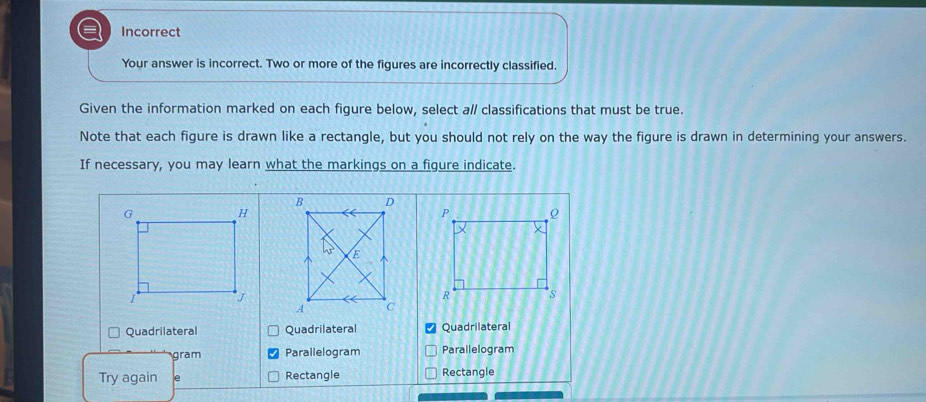 a Incorrect
Your answer is incorrect. Two or more of the figures are incorrectly classified.
Given the information marked on each figure below, select a/ classifications that must be true.
Note that each figure is drawn like a rectangle, but you should not rely on the way the figure is drawn in determining your answers.
If necessary, you may learn what the markings on a figure indicate.
Quadrilateral Quadrilateral Quadrilateral
gram Parallelogram Parallelogram
Try again e Rectangle Rectangle