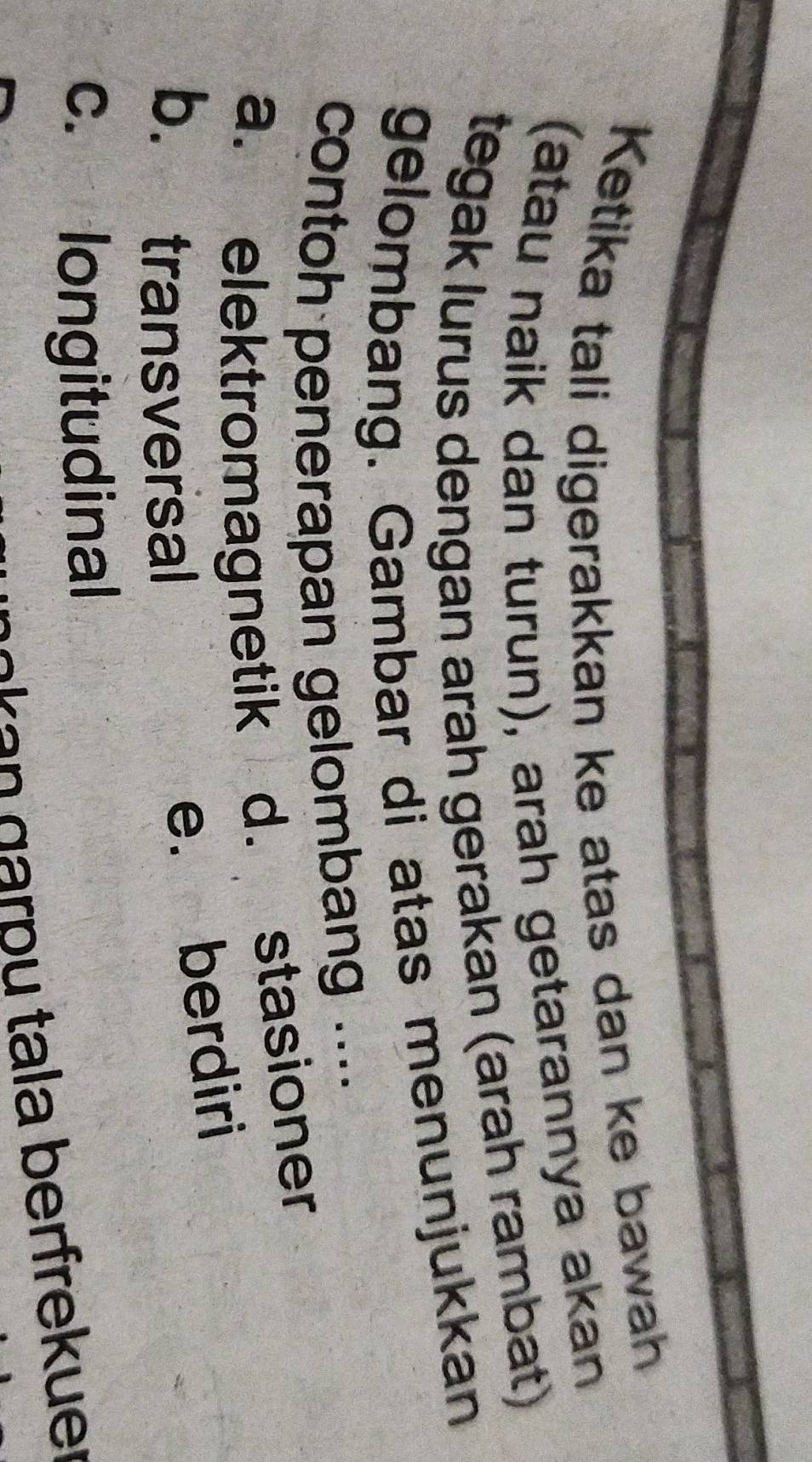 Ketika tali digerakkan ke atas dan ke bawah
(atau naik dan turun), arah getarannya akan
tegak lurus dengan arah gerakan (arah rambat)
gelombang. Gambar di atas menunjukkan
contoh penerapan gelombang ....
a. elektromagnetik d. stasioner
b. transversal
e. berdiri
c. longitudinal
a e g a r p u tala berfrek u e r
