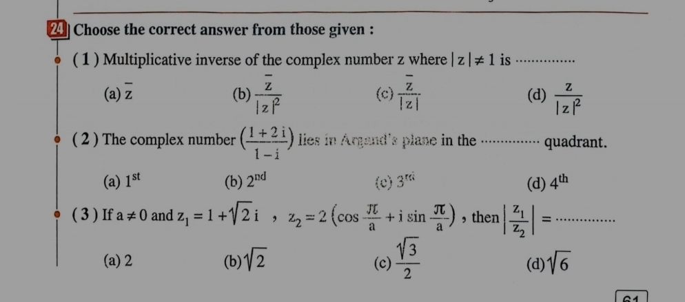 Choose the correct answer from those given :
( 1 ) Multiplicative inverse of the complex number z where |z|!= 1 is_
(a) overline z (b) frac overline z|z|^2 (c) frac overline z|z| (d) frac z|z|^2
( 2 ) The complex number ( (1+2i)/1-i ) lies in Argand's plane in the ............. quadrant.
(a) 1^(st) (b) 2^(nd) (c) 3^(rd) (d) 4^(th)
( 3 ) If a!= 0 and z_1=1+sqrt(2)i, z_2=2(cos  π /a +isin  π /a ) ,then |frac z_1z_2|= _
(a) 2 (b) sqrt(2) (c)  sqrt(3)/2  (d) sqrt(6)
G1