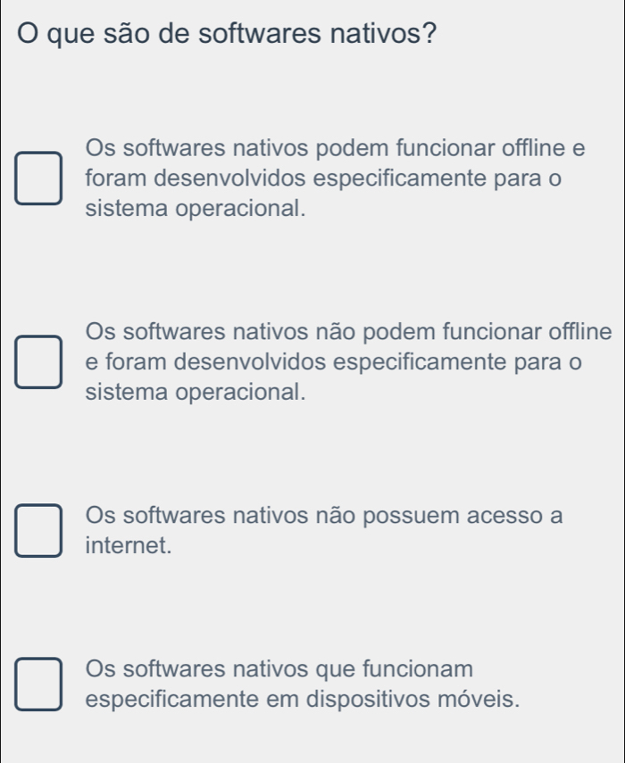 que são de softwares nativos?
Os softwares nativos podem funcionar offline e
foram desenvolvidos especificamente para o
sistema operacional.
Os softwares nativos não podem funcionar offline
e foram desenvolvidos especificamente para o
sistema operacional.
Os softwares nativos não possuem acesso a
internet.
Os softwares nativos que funcionam
especificamente em dispositivos móveis.