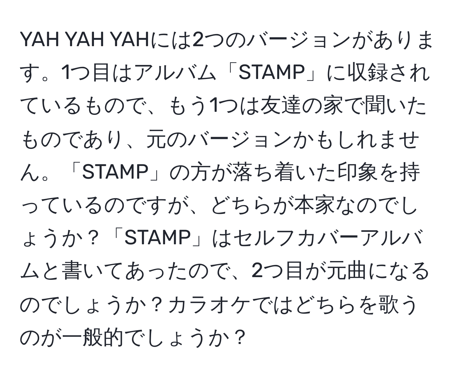 YAH YAH YAHには2つのバージョンがあります。1つ目はアルバム「STAMP」に収録されているもので、もう1つは友達の家で聞いたものであり、元のバージョンかもしれません。「STAMP」の方が落ち着いた印象を持っているのですが、どちらが本家なのでしょうか？「STAMP」はセルフカバーアルバムと書いてあったので、2つ目が元曲になるのでしょうか？カラオケではどちらを歌うのが一般的でしょうか？