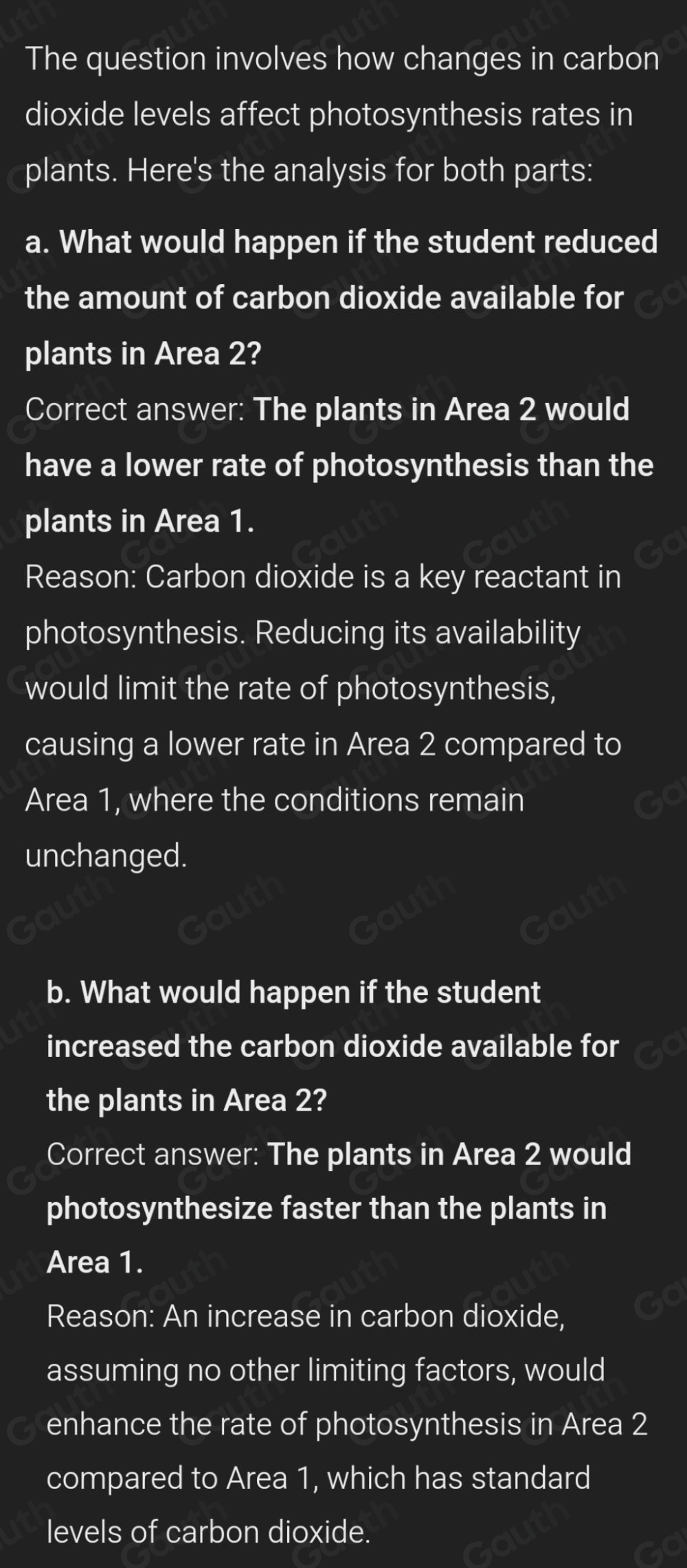 The question involves how changes in carbon 
dioxide levels affect photosynthesis rates in 
plants. Here's the analysis for both parts: 
a. What would happen if the student reduced 
the amount of carbon dioxide available for 
plants in Area 2? 
Correct answer: The plants in Area 2 would 
have a lower rate of photosynthesis than the 
plants in Area 1. 
Reason: Carbon dioxide is a key reactant in 
photosynthesis. Reducing its availability 
would limit the rate of photosynthesis, 
causing a lower rate in Area 2 compared to 
Area 1, where the conditions remain 
unchanged. 
b. What would happen if the student 
increased the carbon dioxide available for 
the plants in Area 2? 
Correct answer: The plants in Area 2 would 
photosynthesize faster than the plants in 
Area 1. 
Reason: An increase in carbon dioxide, 
assuming no other limiting factors, would 
enhance the rate of photosynthesis in Area 2
compared to Area 1, which has standard 
levels of carbon dioxide.