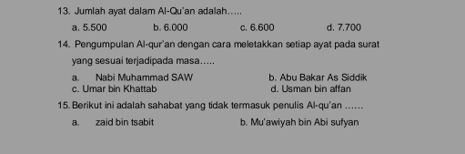 Jumlah ayat dalam Al-Qu'an adalah....
a, 5,500 b. 6.000 c. 6.600 d. 7,700
14. Pengumpulan Al-qur'an dengan cara meletakkan setiap ayat pada surat
yang sesuai terjadipada masa…....
a. Nabi Muhammad SAW b. Abu Bakar As Siddik
c. Umar bin Khattab d. Usman bin affan
15. Berikut ini adalah sahabat yang tidak termasuk penulis Al-qu'an ......
a zaid bin tsabit b. Mu'awiyah bin Abi sufyan