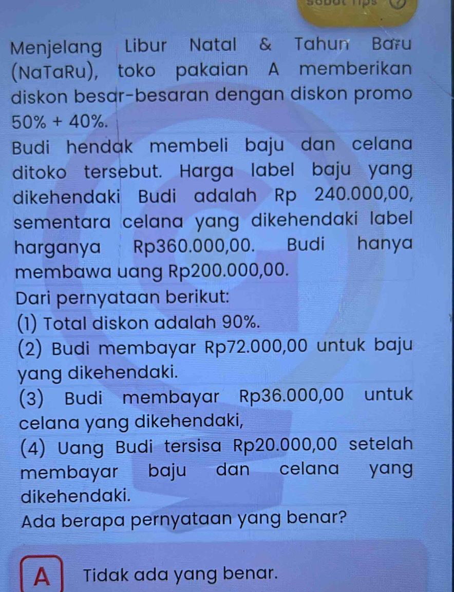 sebot hps
Menjelang Libur Natal & Tahun Baru
(NaTaRu), toko pakaian A memberikan
diskon besar-besaran dengan diskon promo
50% +40%. 
Budi hendak membeli baju dan celana
ditoko tersebut. Harga label baju yang
dikehendaki Budi adalah Rp 240.000,00,
sementara celana yang dikehendaki label .
harganya Rp360.000,00. Budi hanya
membawa uang Rp200.000,00.
Dari pernyataan berikut:
(1) Total diskon adalah 90%.
(2) Budi membayar Rp72.000,00 untuk baju
yang dikehendaki.
(3) Budi membayar Rp36.000,00 untuk
celana yang dikehendaki,
(4) Uang Budi tersisa Rp20.000,00 setelah
membayar baju dan celana yang
dikehendaki.
Ada berapa pernyataan yang benar?
A Tidak ada yang benar.