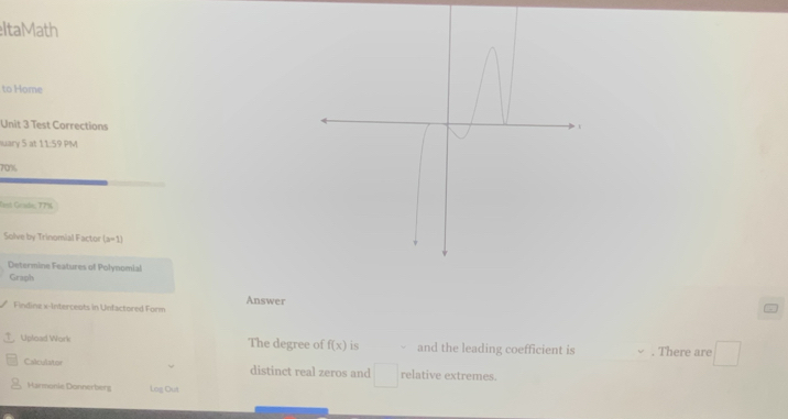 ItaMath 
to Home 
Unit 3 Test Corrections 
iuary 5 at 11:59 PM
70%
last Grade, T7s 
Solve by Trinomial Factor (x-1)
Determine Features of Polynomial 
Graph 
Answer 
Findine x -Interceots in Unfactored Form 
Upload Work The degree of f(x) is and the leading coefficient is . There are □ 
Calculator distinct real zeros and relative extremes. 
Harmonie Donnerberg Log Out