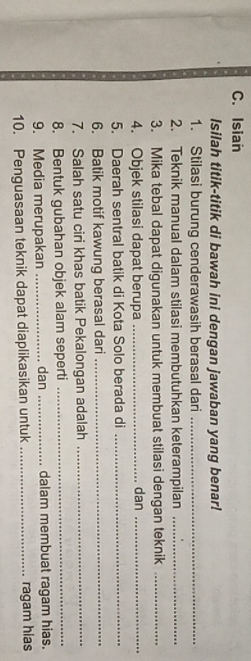 Isian 
Isilah titik-titik di bawah ini dengan jawaban yang benar! 
1. Stilasi burung cenderawasih berasal dari_ 
2. Teknik manual dalam stilasi membutuhkan keterampilan_ 
3. Mika tebal dapat digunakan untuk membuat stilasi dengan teknik_ 
4. Objek stilasi dapat berupa _dan_ 
5. Daerah sentral batik di Kota Solo berada di_ 
6. Batik motif kawung berasal dari_ 
7. Salah satu ciri khas batik Pekalongan adalah_ 
8. Bentuk gubahan objek alam seperti_ 
9. Media merupakan _dan _dalam membuat ragam hias. 
10. Penguasaan teknik dapat diaplikasikan untuk _ragam hias