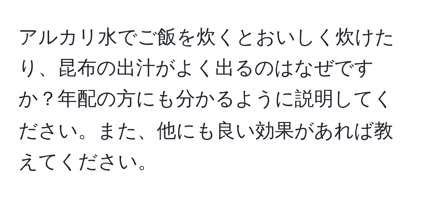 アルカリ水でご飯を炊くとおいしく炊けたり、昆布の出汁がよく出るのはなぜですか？年配の方にも分かるように説明してください。また、他にも良い効果があれば教えてください。