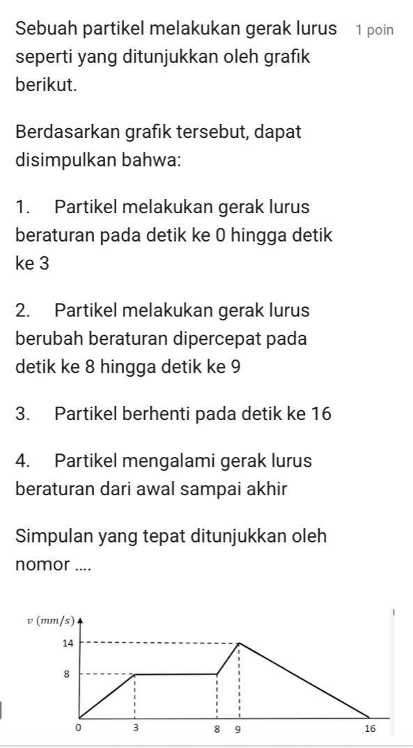 Sebuah partikel melakukan gerak lurus 1 poin 
seperti yang ditunjukkan oleh grafık 
berikut. 
Berdasarkan grafik tersebut, dapat 
disimpulkan bahwa: 
1. Partikel melakukan gerak lurus 
beraturan pada detik ke 0 hingga detik 
ke 3
2. Partikel melakukan gerak lurus 
berubah beraturan dipercepat pada 
detik ke 8 hingga detik ke 9
3. Partikel berhenti pada detik ke 16
4. Partikel mengalami gerak lurus 
beraturan dari awal sampai akhir 
Simpulan yang tepat ditunjukkan oleh 
nomor .... 
(mm/s)
14
8
0 3 8 9 16