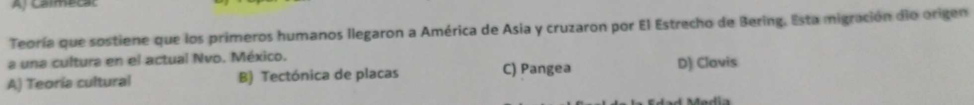 Aj Calmecal
Teoría que sostiene que los primeros humanos llegaron a América de Asia y cruzaron por El Estrecho de Bering. Esta migración dio origen
a una cultura en el actual Nvo. México.
C) Pangea
A) Teoría cultural B) Tectónica de placas D) Clovis