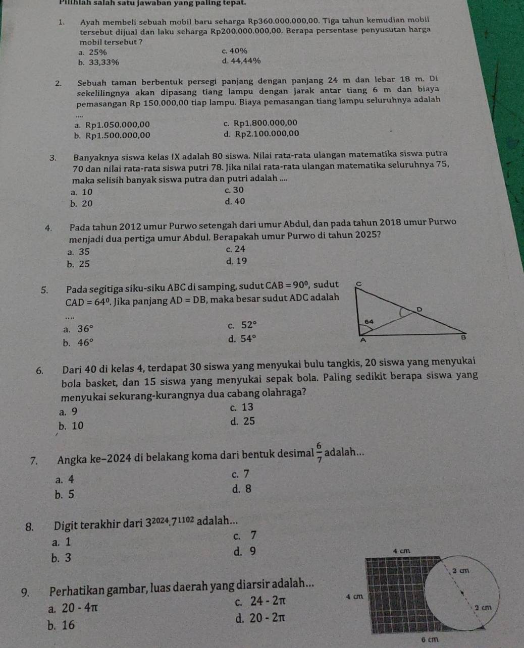 Pilihlah salah satu jawaban yang paling tepat.
1. Ayah membeli sebuah mobil baru seharga Rp360.000.000,00. Tiga tahun kemudian mobil
tersebut dijual dan laku seharga Rp200.000.000,00. Berapa persentase penyusutan harga
mobil tersebut ?
a. 25% c. 40%
b. 33,33% d. 44,44%
2. Sebuah taman berbentuk persegi panjang dengan panjang 24 m dan lebar 18 m. Di
sekelilingnya akan dipasang tiang lampu dengan jarak antar tiang 6 m dan biaya
pemasangan Rp 150.000,00 tiap lampu. Biaya pemasangan tiang lampu seluruhnya adalah
a. Rp1.050.000,00 c. Rp1.800.000,00
b. Rp1.500.000,00 d. Rp2.100.000,00
3. Banyaknya siswa kelas IX adalah 80 siswa. Nilai rata-rata ulangan matematika siswa putra
70 dan nilai rata-rata siswa putri 78. Jika nilai rata-rata ulangan matematika seluruhnya 75,
maka selisih banyak siswa putra dan putri adalah ....
a. 10 c. 30
b. 20 d. 40
4. Pada tahun 2012 umur Purwo setengah dari umur Abdul, dan pada tahun 2018 umur Purwo
menjadi dua pertiga umur Abdul. Berapakah umur Purwo di tahun 2025?
a. 35 c. 24
b. 25 d. 19
5. Pada segitiga siku-siku ABC di samping, sudut CAB=90° , sudut
CAD=64°. Jika panjang AD=DB , maka besar sudut ADC adalah
…
a. 36°
C. 52°
b. 46°
d. 54°
6. Dari 40 di kelas 4, terdapat 30 siswa yang menyukai bulu tangkis, 20 siswa yang menyukai
bola basket, dan 15 siswa yang menyukai sepak bola. Paling sedikit berapa siswa yang
menyukai sekurang-kurangnya dua cabang olahraga?
a. 9 c. 13
b. 10 d. 25
7. Angka ke−2024 di belakang koma dari bentuk desimal  6/7  adalah...
a. 4 c. 7
b. 5
d. 8
8. Digit terakhir dari 3^(2024).7^(1102) adalah...
a. 1 c. 7
b. 3 d. 9 
9. Perhatikan gambar, luas daerah yang diarsir adalah...
C. 24-2π
a. 20-4π
b. 16
d. 20-2π