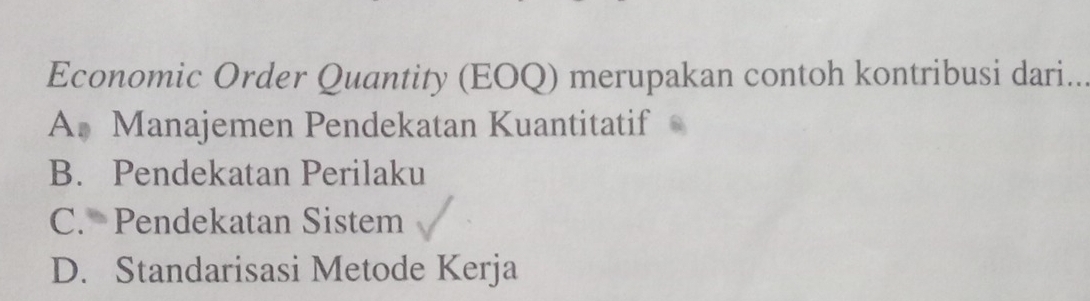 Economic Order Quantity (EOQ) merupakan contoh kontribusi dari..
A. Manajemen Pendekatan Kuantitatif
B. Pendekatan Perilaku
C. Pendekatan Sistem
D. Standarisasi Metode Kerja