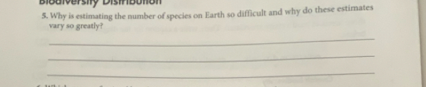 Bibaiversity Distrbution 
5. Why is estimating the number of species on Earth so difficult and why do these estimates 
vary so greatly? 
_ 
_ 
_