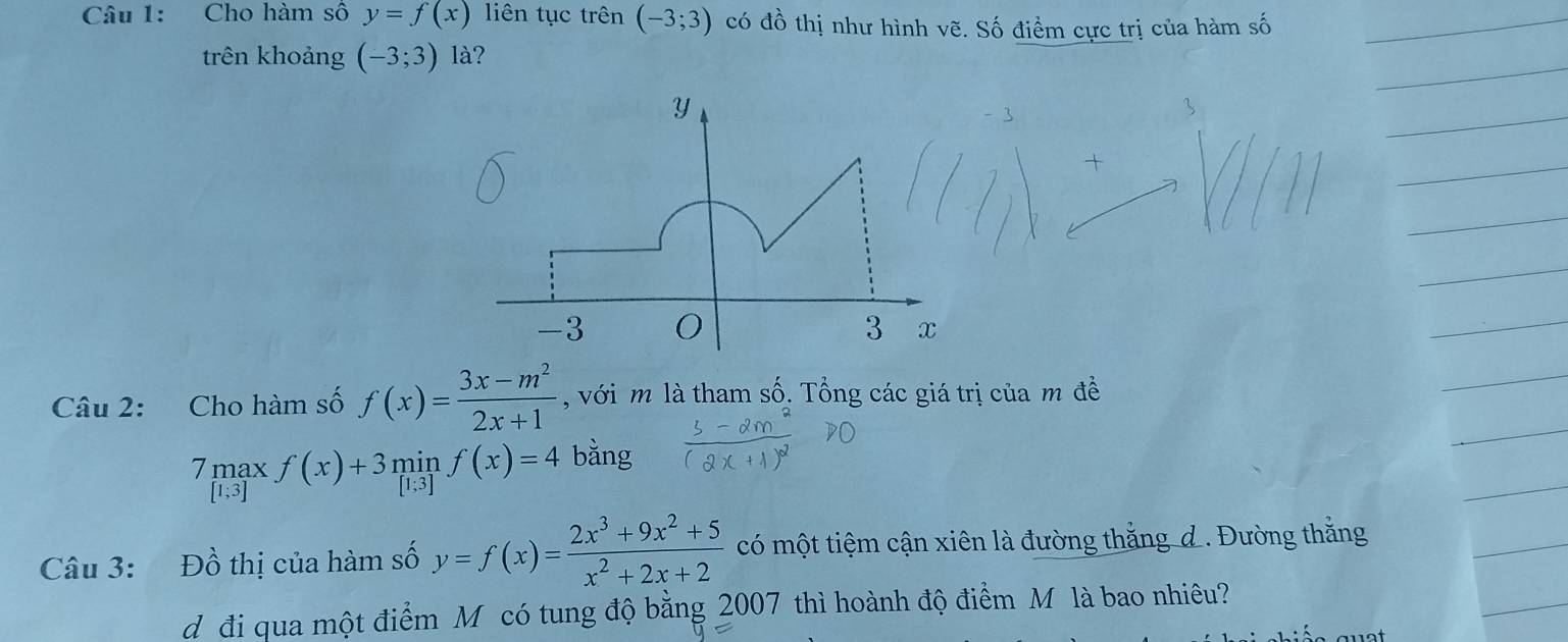 Cho hàm số y=f(x) liên tục trên (-3;3) có đồ thị như hình vẽ. Số điểm cực trị của hàm số 
trên khoảng (-3;3) 1à? 
Câu 2: Cho hàm số f(x)= (3x-m^2)/2x+1  , với m là tham số. Tổng các giá trị của m đề 
7 mạx f(x)+3minf(x)=4 bằng
[1;3
Câu 3: Đồ thị của hàm số y=f(x)= (2x^3+9x^2+5)/x^2+2x+2  có một tiệm cận xiên là đường thắng d. Đường thắng 
d đi qua một điểm Môcó tung độ bằng 2007 thì hoành độ điểm M là bao nhiêu?