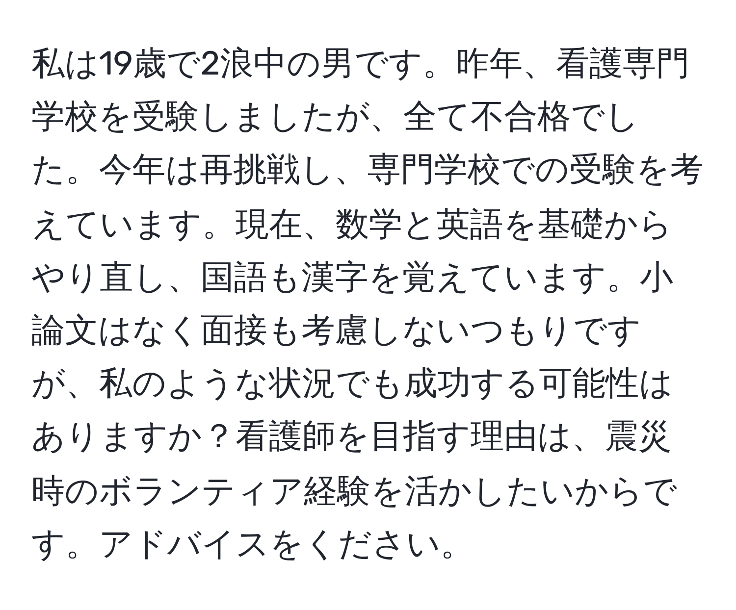 私は19歳で2浪中の男です。昨年、看護専門学校を受験しましたが、全て不合格でした。今年は再挑戦し、専門学校での受験を考えています。現在、数学と英語を基礎からやり直し、国語も漢字を覚えています。小論文はなく面接も考慮しないつもりですが、私のような状況でも成功する可能性はありますか？看護師を目指す理由は、震災時のボランティア経験を活かしたいからです。アドバイスをください。