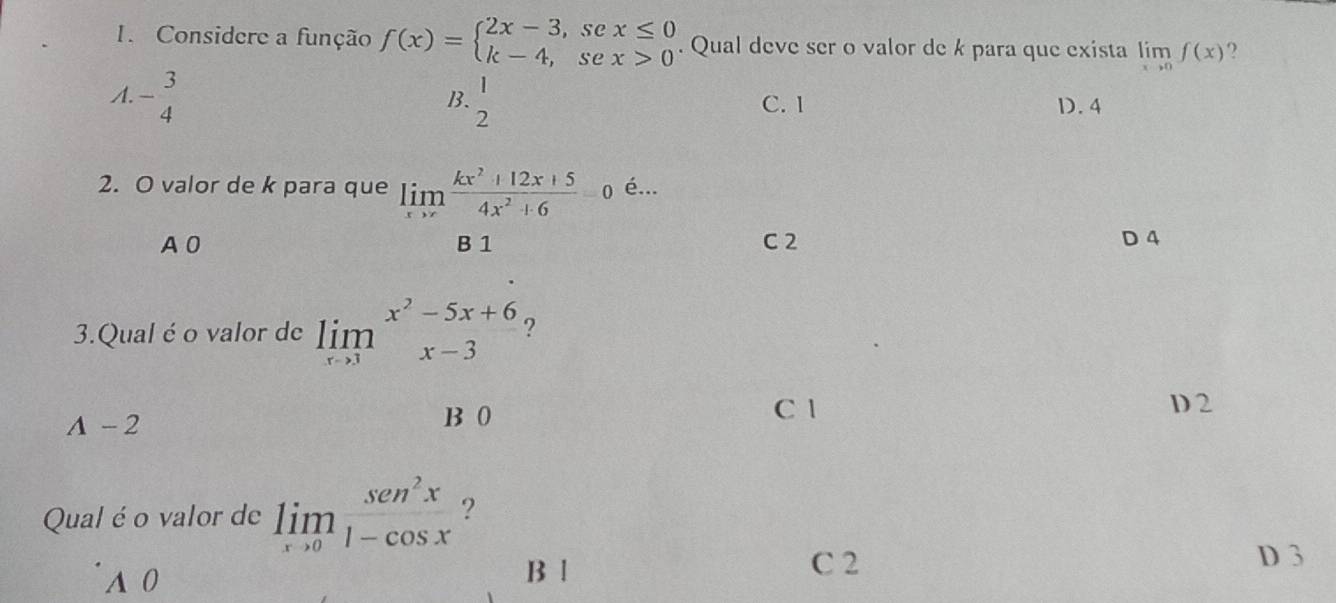 Considere a função f(x)=beginarrayl 2x-3,sex≤ 0 k-4,sex>0endarray.. Qual deve ser o valor de k para que exista limlimits _xto 0f(x) ?
B.
A. - 3/4  beginarrayr 1 2endarray C. 1 D. 4
2. O valor de k para que limlimits _xto ∈fty  (kx^2+12x+5)/4x^2+6 =0 é...
R1
A 0 C 2 D 4
3.Qual é o valor de limlimits _xto 3x^2-5x+6 ?
A-2
B 0 C 1 D 2
Qual é o valor de limlimits _xto 0 sen^2x/1-cos x  ?
A 0 B l
C 2 D 3