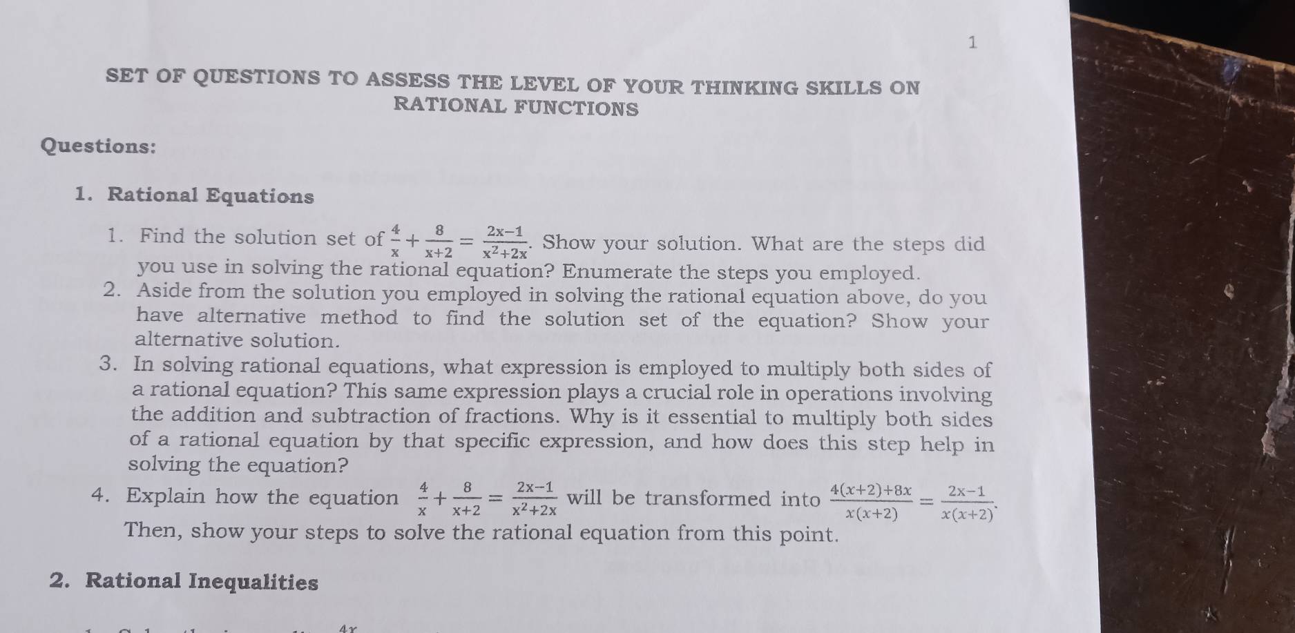 SET OF QUESTIONS TO ASSESS THE LEVEL OF YOUR THINKING SKILLS ON
RATIONAL FUNCTIONS
Questions:
1. Rational Equations
1. Find the solution set of  4/x + 8/x+2 = (2x-1)/x^2+2x . Show your solution. What are the steps did
you use in solving the rational equation? Enumerate the steps you employed.
2. Aside from the solution you employed in solving the rational equation above, do you
have alternative method to find the solution set of the equation? Show your
alternative solution.
3. In solving rational equations, what expression is employed to multiply both sides of
a rational equation? This same expression plays a crucial role in operations involving
the addition and subtraction of fractions. Why is it essential to multiply both sides
of a rational equation by that specific expression, and how does this step help in
solving the equation?
4. Explain how the equation  4/x + 8/x+2 = (2x-1)/x^2+2x  will be transformed into  (4(x+2)+8x)/x(x+2) = (2x-1)/x(x+2) . 
Then, show your steps to solve the rational equation from this point.
2. Rational Inequalities