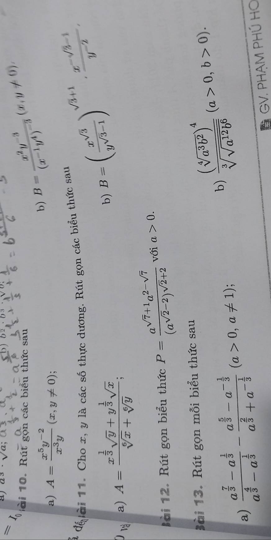 =I_0 aj a3· sqrt(a);
D
b) B=frac x^2y^(-3)(x^(-1)y^4)^-3(x,y!= 0),
B  à     . Rút gọn các biểu thức sau
a) A= (x^5y^(-2))/x^3y (x,y!= 0) :
đ đế ài 11. Cho x, y là các số thực dương. Rút gọn các biểu thức sau
0 và
a) A=frac x^(frac 1)3sqrt(y)+y^(frac 1)3sqrt(x)sqrt[6](x)+sqrt[6](y);
b) B=( x^(sqrt(3))/y^(sqrt(3)-1) )^sqrt(3)+1·  (x^(-sqrt(3)-1))/y^(-2) ,
Bài 12. Rút gọn biểu thức P=frac a^(sqrt(7)+1)a^(2-sqrt(7))(a^(sqrt(2)-2))^sqrt(2)+2 với a>0.
Bài 13. Rút gọn mỗi biểu thức sau
a) frac a^(frac 7)3-a^(frac 1)3a^(frac 4)3-a^(frac 1)3-frac a^(frac 5)3-a^(-frac 1)3a^(frac 2)3+a^(-frac 1)3(a>0,a!= 1);
b) frac (sqrt[4](a^3b^2))^4sqrt[3](sqrt a^(12)b^6)(a>0,b>0).
* GV. PHẠM PHÚ HO